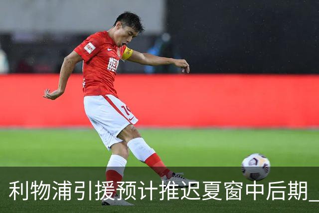 利物浦引援预计推迟夏窗中后期 努涅斯和萨拉赫都不可能回归